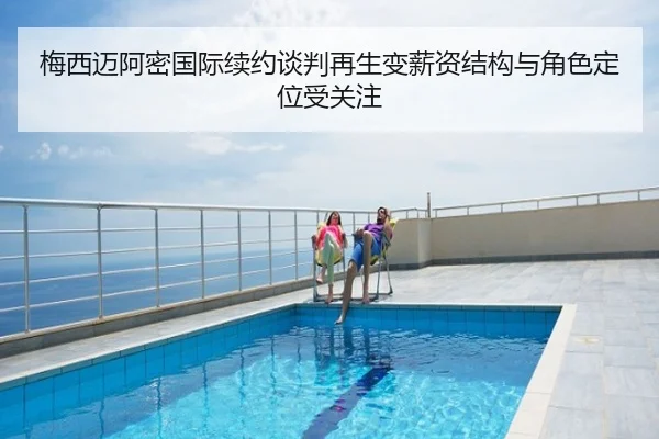 梅西迈阿密国际续约谈判再生变薪资结构与角色定位受关注
