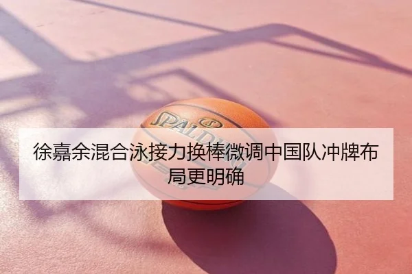 徐嘉余混合泳接力换棒微调中国队冲牌布局更明确