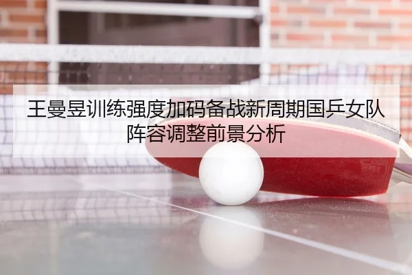 王曼昱训练强度加码备战新周期国乒女队阵容调整前景分析