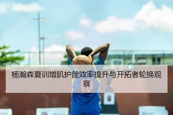杨瀚森夏训增肌护筐效率提升与开拓者轮换观察