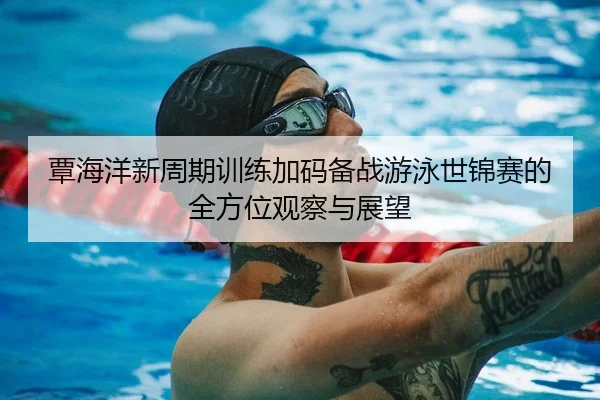 覃海洋新周期训练加码备战游泳世锦赛的全方位观察与展望