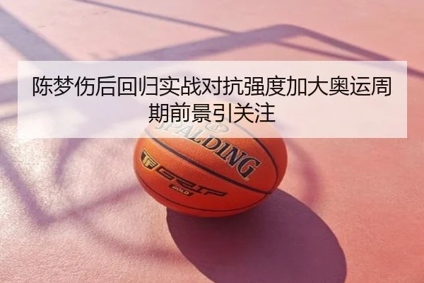 陈梦伤后回归实战对抗强度加大奥运周期前景引关注